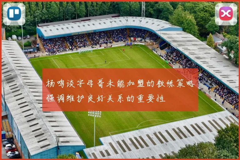 杨鸣谈字母哥未能加盟的教练策略强调维护良好关系的重要性
