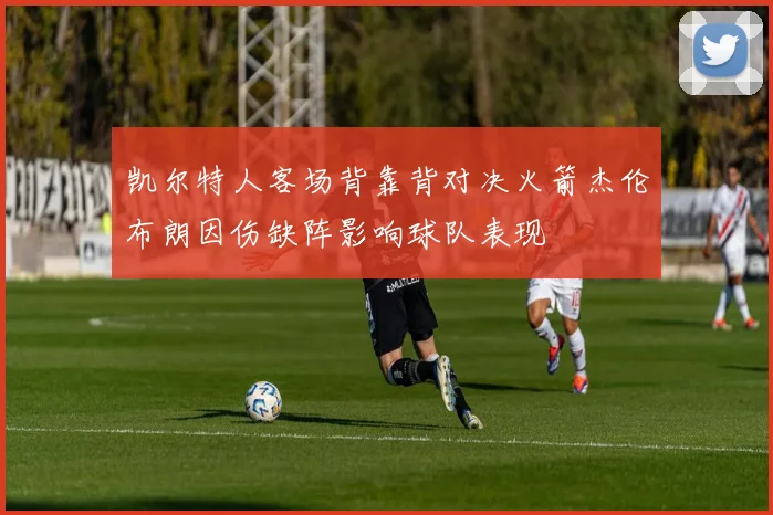 凯尔特人客场背靠背对决火箭杰伦布朗因伤缺阵影响球队表现