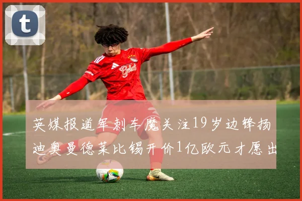 英媒报道军刺车魔关注19岁边锋扬迪奥曼德莱比锡开价1亿欧元才愿出售