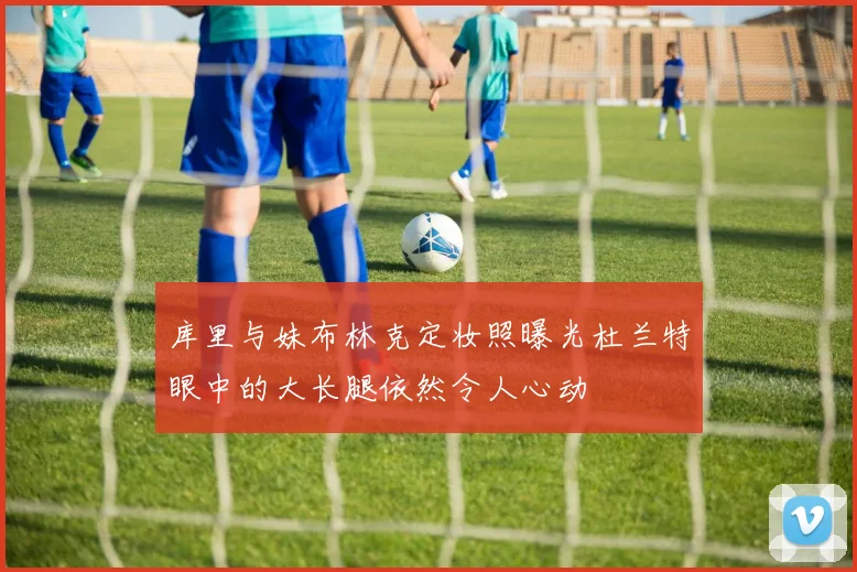 库里与妹布林克定妆照曝光杜兰特眼中的大长腿依然令人心动
