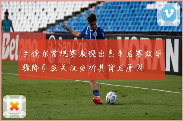 兰德尔常规赛表现出色季后赛效率骤降引发关注分析其背后原因