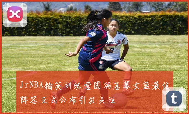 JrNBA精英训练营圆满落幕女篮最佳阵容正式公布引发关注