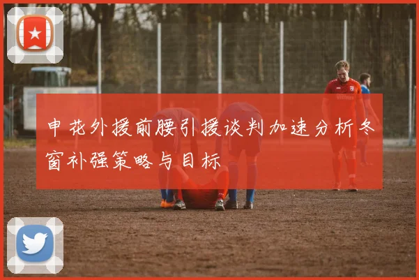 申花外援前腰引援谈判加速分析冬窗补强策略与目标