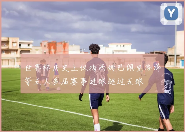 世界杯历史上仅梅西姆巴佩克洛泽等五人多届赛事进球超过五球