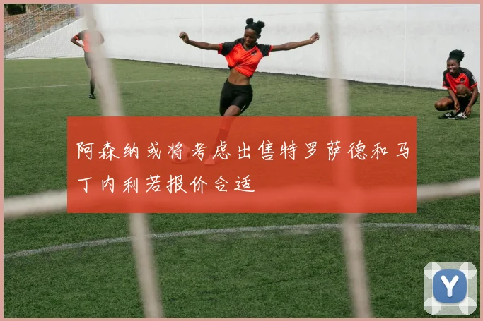 阿森纳或将考虑出售特罗萨德和马丁内利若报价合适