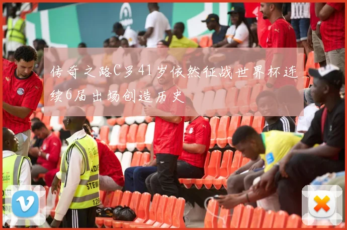 传奇之路C罗41岁依然征战世界杯连续6届出场创造历史