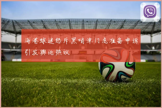 海港球迷怒斥黑哨津门虎准备申诉引发舆论热议