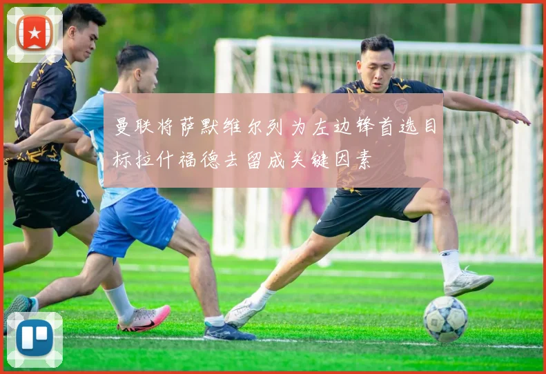 曼联将萨默维尔列为左边锋首选目标拉什福德去留成关键因素