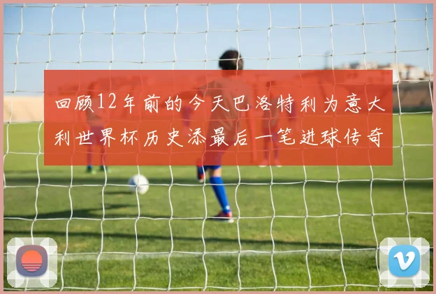 回顾12年前的今天巴洛特利为意大利世界杯历史添最后一笔进球传奇