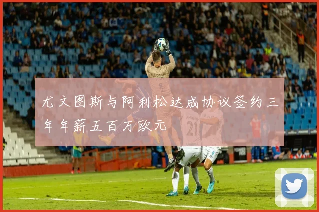尤文图斯与阿利松达成协议签约三年年薪五百万欧元