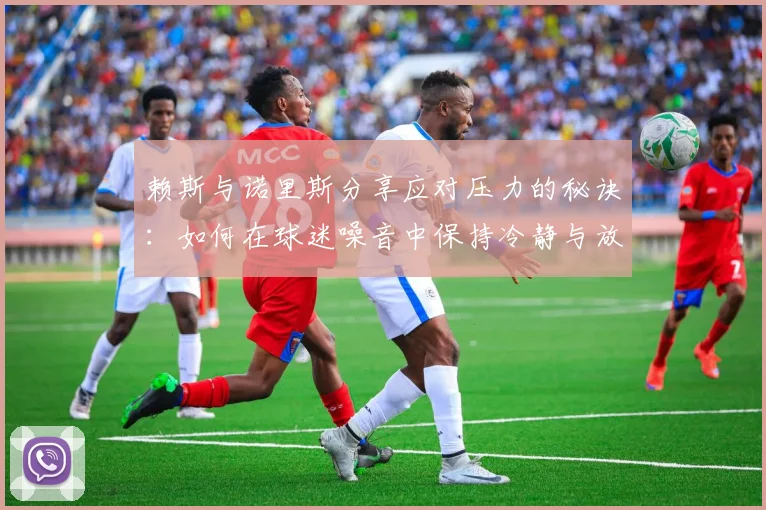 赖斯与诺里斯分享应对压力的秘诀：如何在球迷噪音中保持冷静与放松
