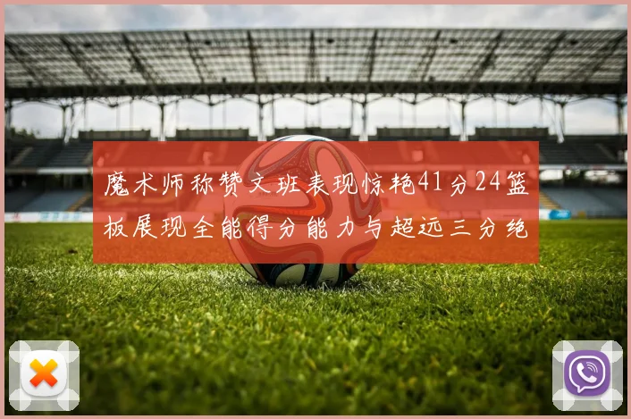 魔术师称赞文班表现惊艳41分24篮板展现全能得分能力与超远三分绝技