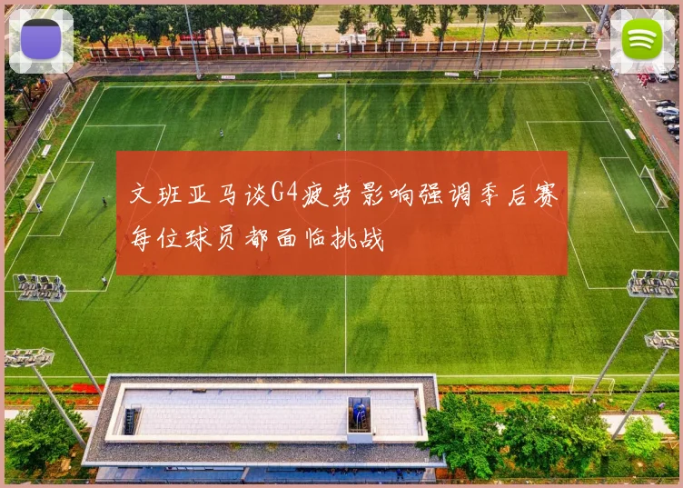 文班亚马谈G4疲劳影响强调季后赛每位球员都面临挑战