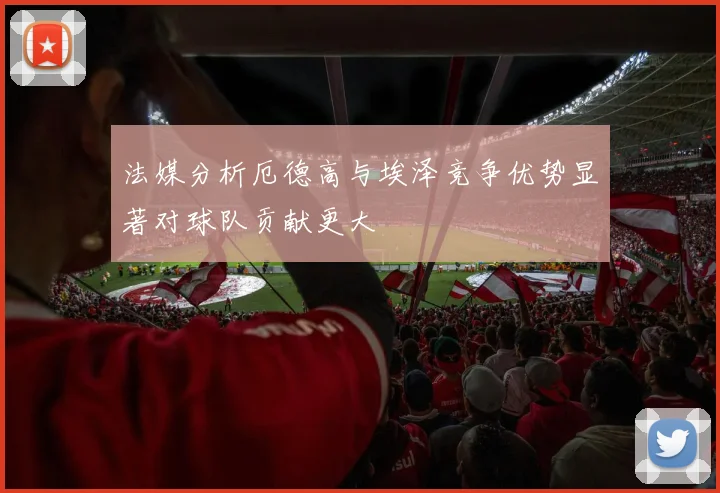 法媒分析厄德高与埃泽竞争优势显著对球队贡献更大